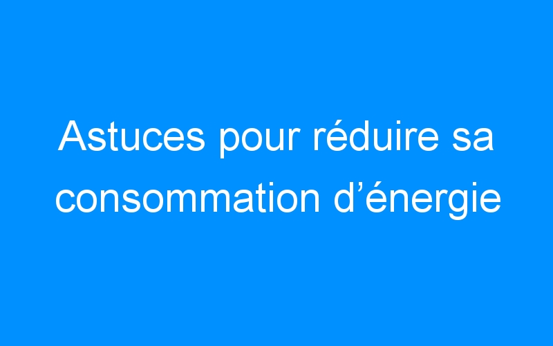 You are currently viewing Astuces pour réduire sa consommation d’énergie