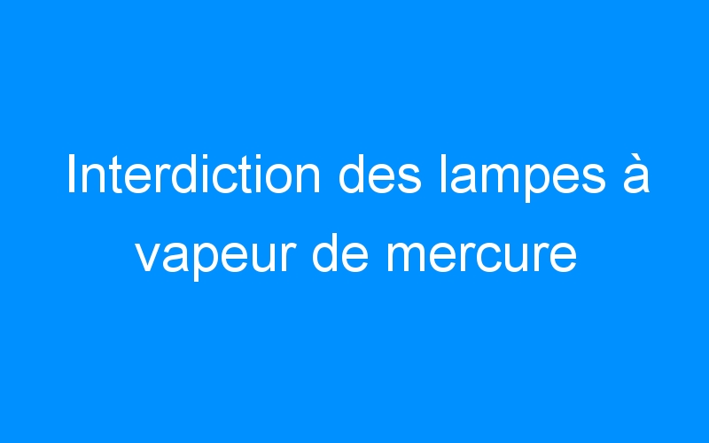 You are currently viewing Interdiction des lampes à vapeur de mercure